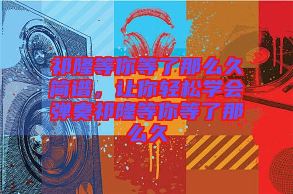 祁隆等你等了那么久簡譜，讓你輕松學(xué)會彈奏祁隆等你等了那么久
