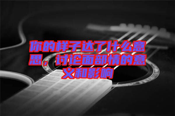 你的樣子達(dá)了什么意思，討論面部情的意義和影響
