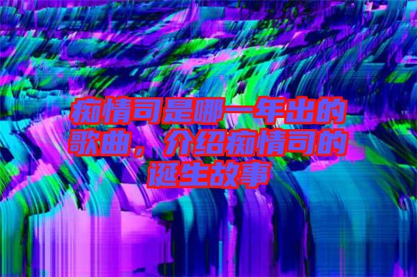 癡情司是哪一年出的歌曲，介紹癡情司的誕生故事