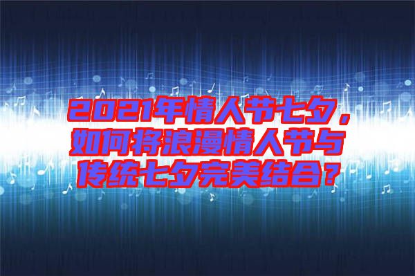 2021年情人節(jié)七夕，如何將浪漫情人節(jié)與傳統(tǒng)七夕完美結(jié)合？