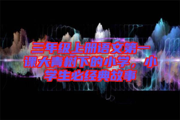 三年級上冊語文第一課大青樹下的小學，小學生必經(jīng)典故事