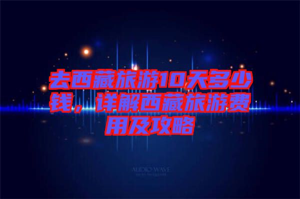 去西藏旅游10天多少錢，詳解西藏旅游費(fèi)用及攻略