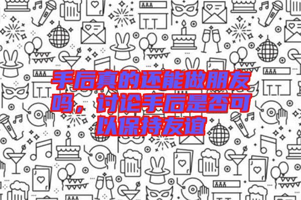 手后真的還能做朋友嗎，討論手后是否可以保持友誼
