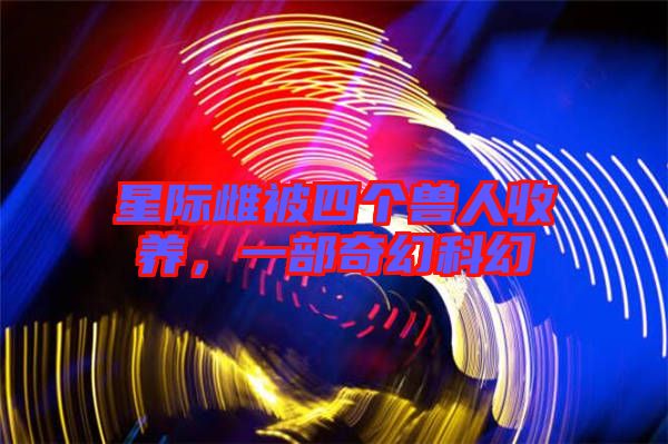 星際雌被四個獸人收養(yǎng)，一部奇幻科幻