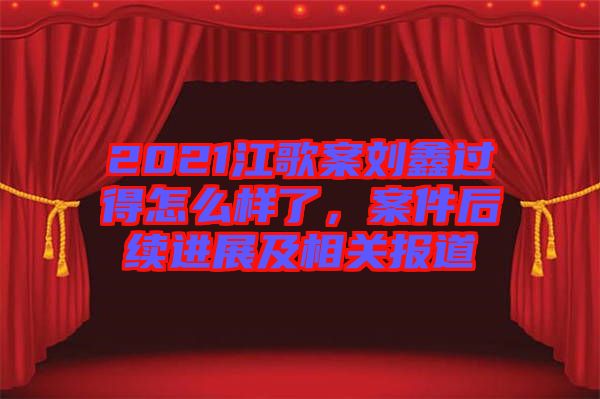 2021江歌案劉鑫過得怎么樣了，案件后續(xù)進(jìn)展及相關(guān)報道