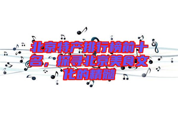 北京特產(chǎn)排行榜前十名，探尋北京美食文化的精髓