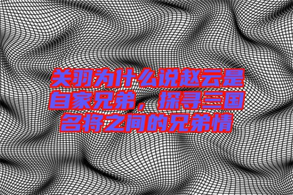 關(guān)羽為什么說(shuō)趙云是自家兄弟，探尋三國(guó)名將之間的兄弟情