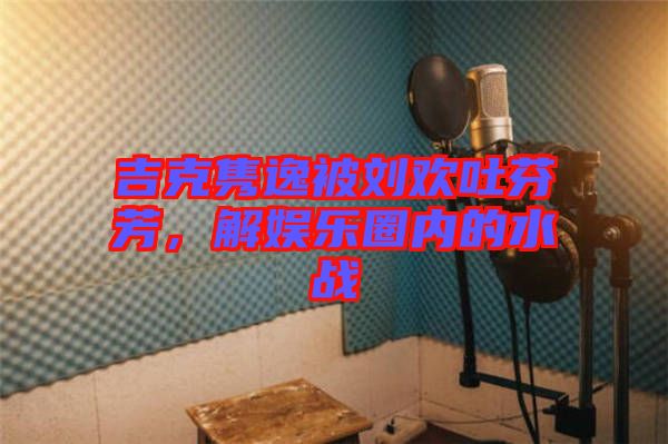 吉克雋逸被劉歡吐芬芳，解娛樂(lè)圈內(nèi)的水戰(zhàn)