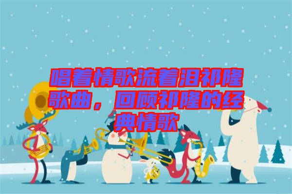 唱著情歌流著淚祁隆歌曲，回顧祁隆的經(jīng)典情歌