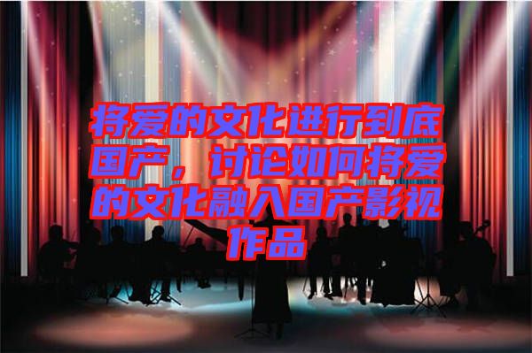 將愛(ài)的文化進(jìn)行到底國(guó)產(chǎn)，討論如何將愛(ài)的文化融入國(guó)產(chǎn)影視作品
