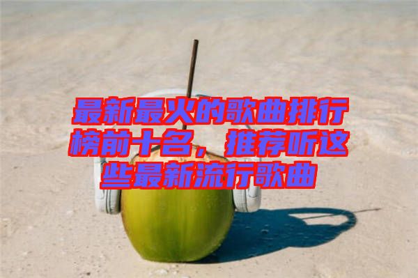 最新最火的歌曲排行榜前十名，推薦聽這些最新流行歌曲