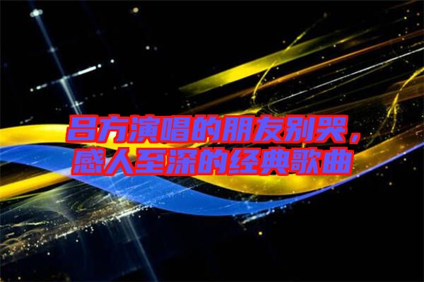 呂方演唱的朋友別哭，感人至深的經(jīng)典歌曲