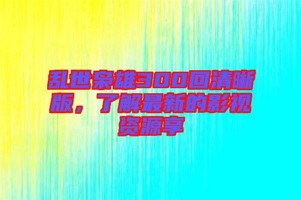 亂世梟雄300回清晰版，了解最新的影視資源享