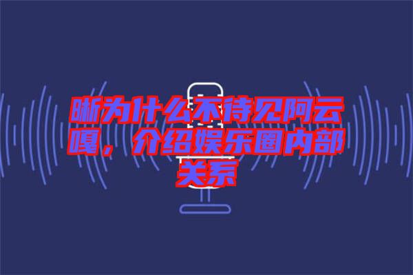 晰為什么不待見阿云嘎，介紹娛樂圈內(nèi)部關(guān)系
