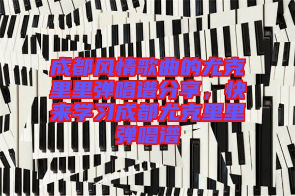 成都風(fēng)情歌曲的尤克里里彈唱譜分享，快來(lái)學(xué)習(xí)成都尤克里里彈唱譜