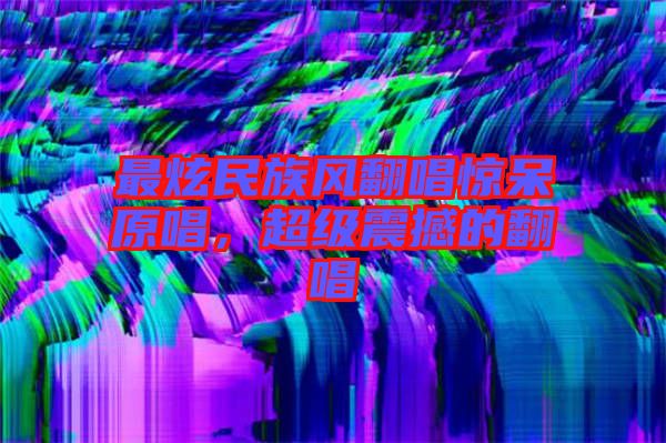 最炫民族風(fēng)翻唱驚呆原唱，超級震撼的翻唱