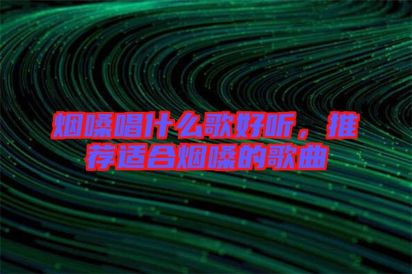 煙嗓唱什么歌好聽，推薦適合煙嗓的歌曲