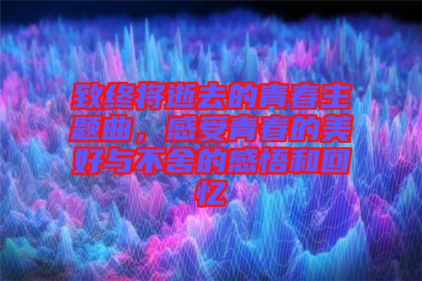 致終將逝去的青春主題曲，感受青春的美好與不舍的感悟和回憶