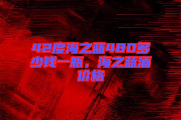 42度海之藍480多少錢一瓶，海之藍酒價格