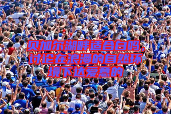 貝加爾湖畔適合白嗎，討論在浪漫的自然環(huán)境下達(dá)愛意的