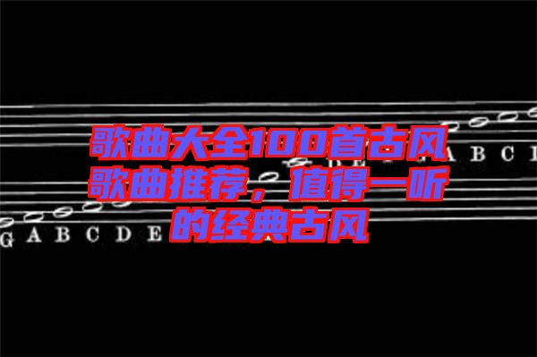 歌曲大全100首古風(fēng)歌曲推薦，值得一聽的經(jīng)典古風(fēng)