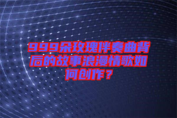 999朵玫瑰伴奏曲背后的故事浪漫情歌如何創(chuàng)作？