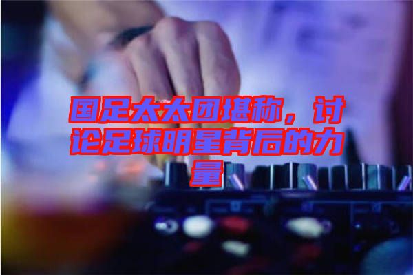 國足太太團堪稱，討論足球明星背后的力量