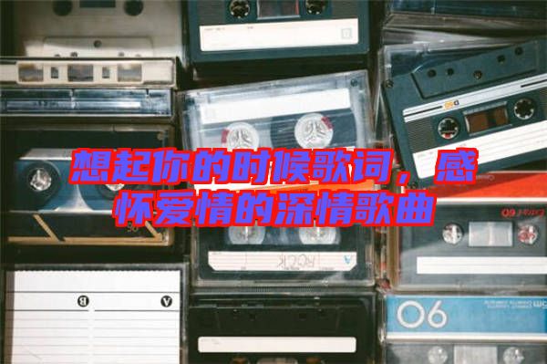 想起你的時(shí)候歌詞，感懷愛(ài)情的深情歌曲