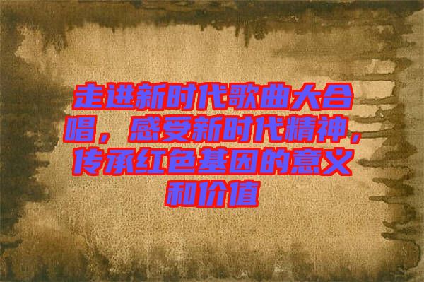 走進(jìn)新時(shí)代歌曲大合唱，感受新時(shí)代精神，傳承紅色基因的意義和價(jià)值