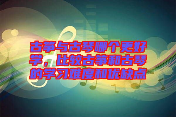 古箏與古琴哪個更好學(xué)，比較古箏和古琴的學(xué)習(xí)難度和優(yōu)缺點