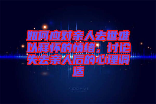 如何應(yīng)對親人去世難以釋懷的情緒，討論失去親人后的心理調(diào)適