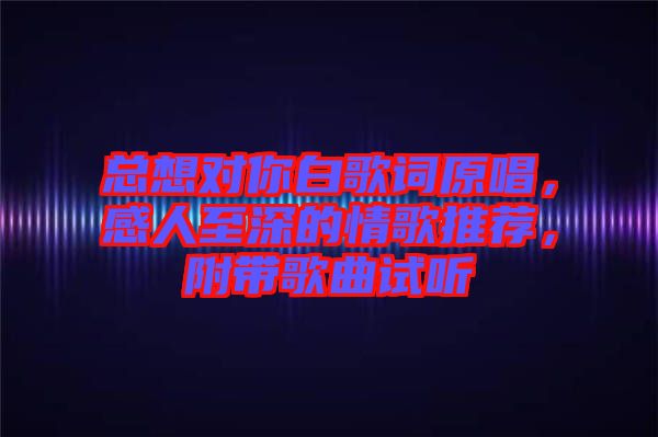 總想對你白歌詞原唱，感人至深的情歌推薦，附帶歌曲試聽