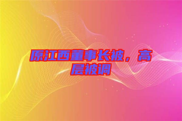 原江西董事長被，高層被調(diào)