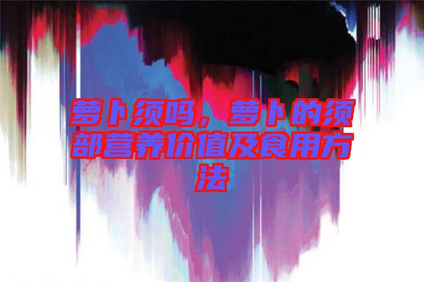 蘿卜須嗎，蘿卜的須部營(yíng)養(yǎng)價(jià)值及食用方法