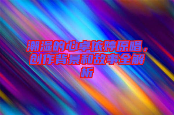 潮濕的心卓依婷原唱，創(chuàng)作背景和故事全解析