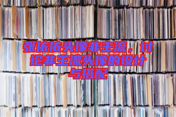 張依依頭像非主流，討論非主流頭像的設(shè)計與搭配