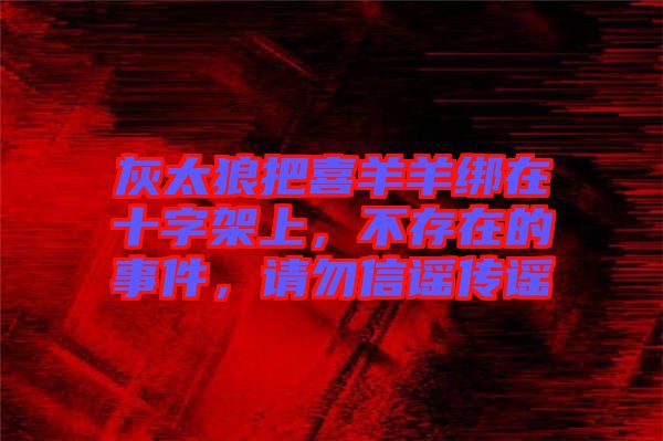 灰太狼把喜羊羊綁在十字架上，不存在的事件，請(qǐng)勿信謠傳謠