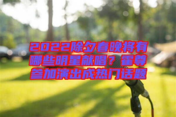 2022除夕春晚將有哪些明星獻唱？霍尊參加演出成熱門話題