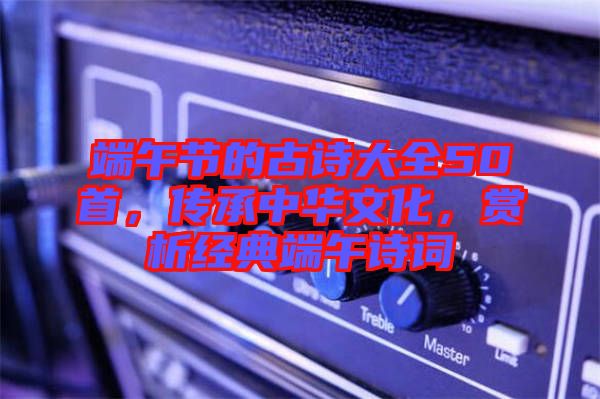 端午節(jié)的古詩大全50首，傳承中華文化，賞析經(jīng)典端午詩詞