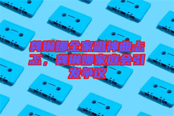 龔琳娜全家唱神曲忐忑，龔琳娜家庭會(huì)引發(fā)爭(zhēng)議