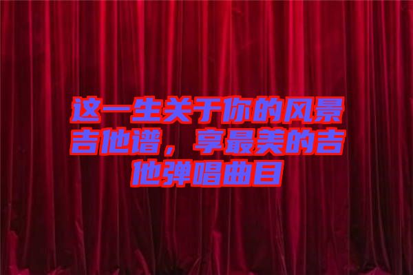 這一生關(guān)于你的風(fēng)景吉他譜，享最美的吉他彈唱曲目