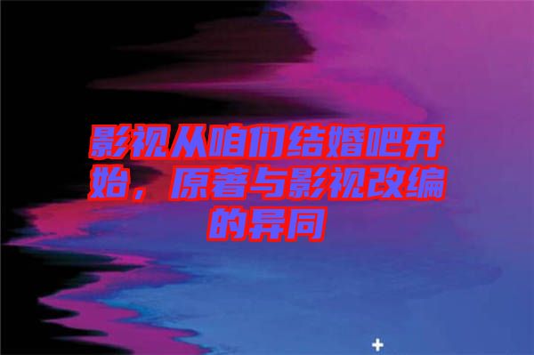 影視從咱們結(jié)婚吧開始，原著與影視改編的異同