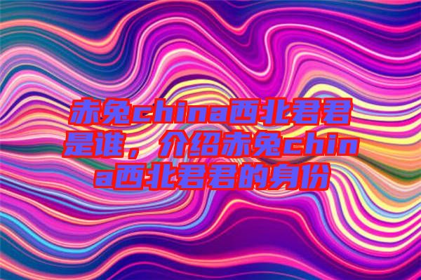 赤兔china西北君君是誰(shuí)，介紹赤兔china西北君君的身份