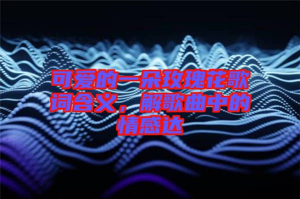 可愛的一朵玫瑰花歌詞含義，解歌曲中的情感達