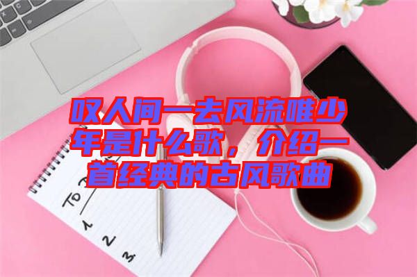 嘆人間一去風流唯少年是什么歌，介紹一首經(jīng)典的古風歌曲