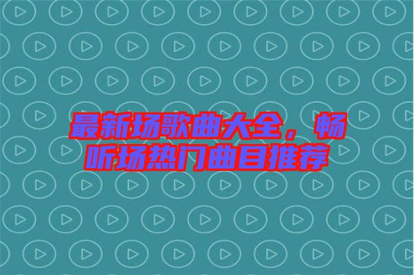 最新場(chǎng)歌曲大全，暢聽(tīng)場(chǎng)熱門(mén)曲目推薦