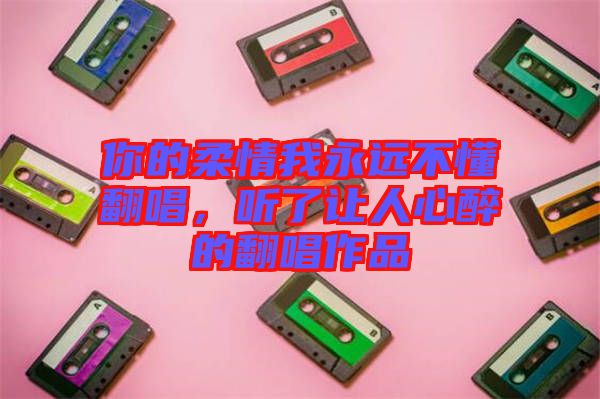 你的柔情我永遠不懂翻唱，聽了讓人心醉的翻唱作品