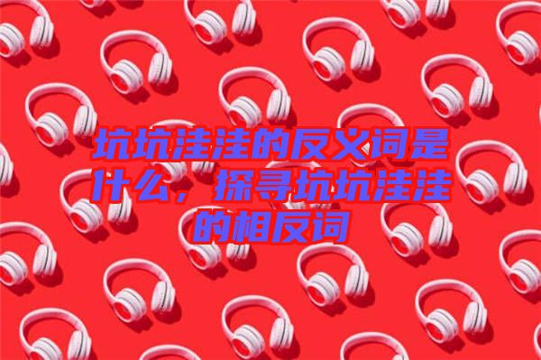 坑坑洼洼的反義詞是什么，探尋坑坑洼洼的相反詞