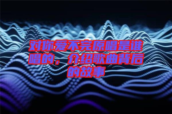 對(duì)你愛(ài)不完原唱是誰(shuí)唱的，介紹歌曲背后的故事