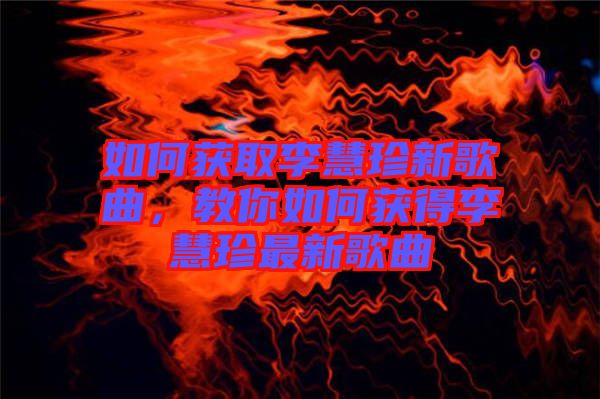 如何獲取李慧珍新歌曲，教你如何獲得李慧珍最新歌曲
